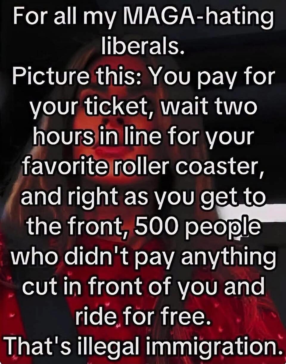 For all my MAGA-hating liberals. Picture this: You pay for your ticket, wait two hours in line for your favorite roller coaster, and right as you get to the front, 500 people who didn't pay anything cut in front of you and ride for free. That's illegal immigration.