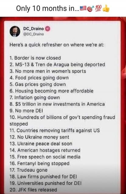 Only 10 months in... 🇺🇸🇹🇷💯👍
DC_Draino @DC_Draino:
Here's a quick refresher on where we're at:
1. Border is now closed
2. MS-13 & Tren de Aragua being deported
3. No more men in women's sports
4. Food prices going down
5. Gas prices going down
6. Housing becoming more affordable
7. Inflation going down
8. $5 trillion in new investments in America
9.