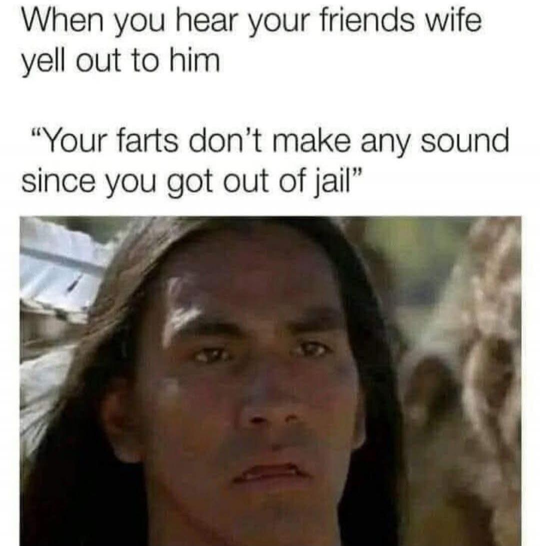 When you hear your friends wife yell out to him 'Your farts don’t make any sound since you got out of jail'