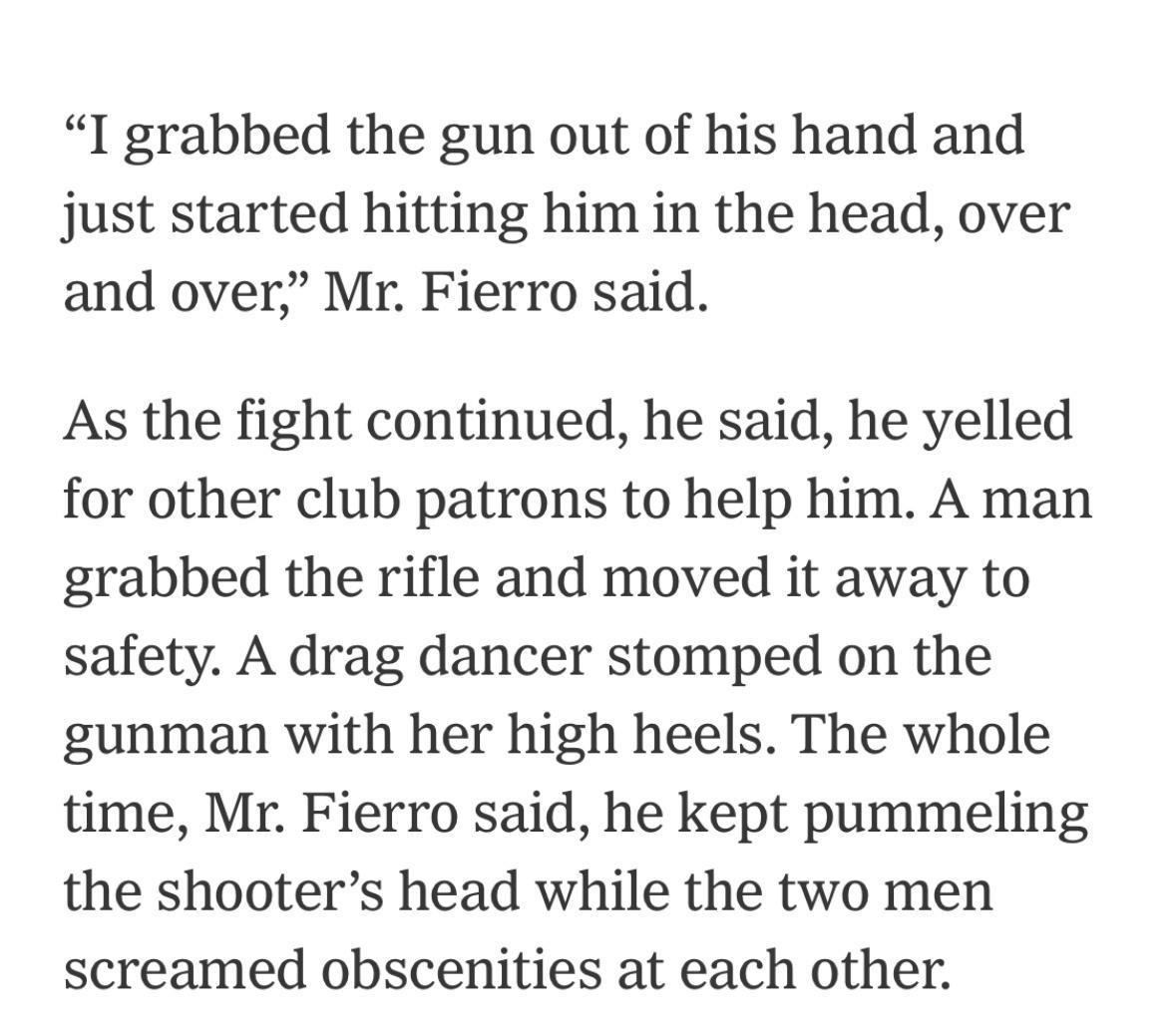 I grabbed the gun out of his hand and just started hitting him in the head over and over Mr Fierro said As the fight continued he said he yelled for other club patrons to help him A man grabbed the rifle and moved it away to safety A drag dancer stomped on the gunman with her high heels The whole time Mr Fierro said he kept pummeling the shooters head while the two men screamed obscenities at each