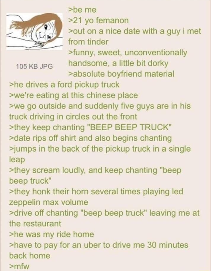 112317Thu163430 No41319775 be me 21 yo femanon out on a nice date with a guy i met from tinder funny sweet unconventionally 10sksJgpc handsome a little bit dorky absolute boyfriend material he drives a ford pickup truck were eating at this chinese place we go outside and suddenly five guys are in his truck driving in circles out the front they keep chanting BEEP BEEP TRUCK date rips off shirt and 