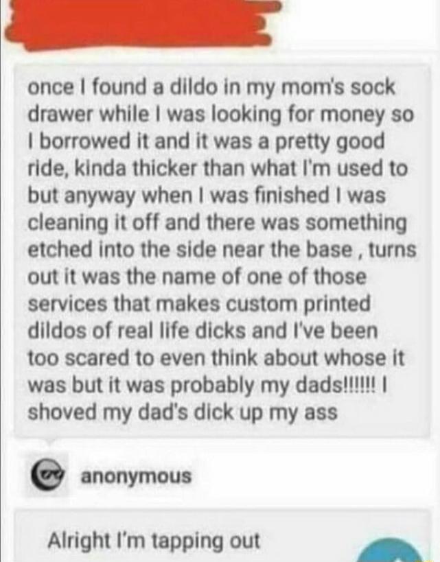 once found a dildo in my moms sock drawer while was looking for money so borrowed it and it was a pretty good ride kinda thicker than what Im used to but anyway when was finished was cleaning it off and there was something etched into the side near the base turns out it was the name of one of those services that makes custom printed dildos of real life dicks and Ive been too scared to even think a