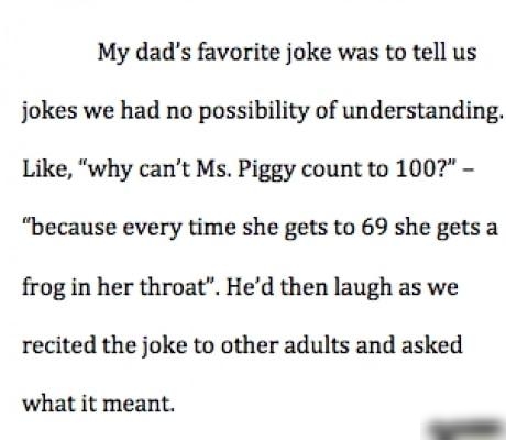 My dads favorite joke was to tell us jokes we had no possibility of understanding Like why cant Ms Piggy count to 100 because every time she gets to 69 she getsa frog in her throat Hed then laugh as we recited the joke to other adults and asked what it meant