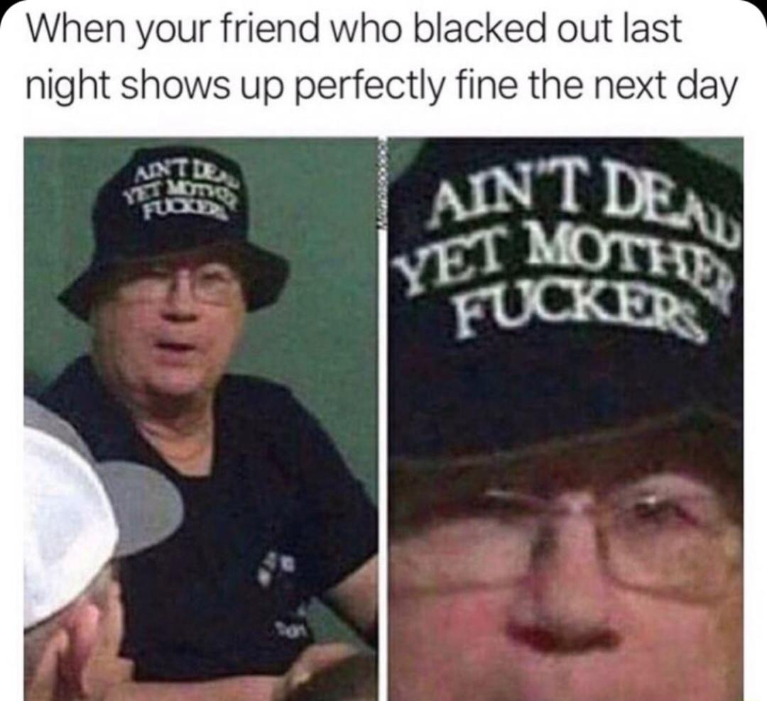 When your friend who blacked out last night shows up perfectly fine the next day