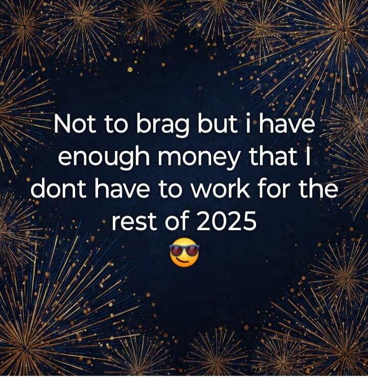 Not to brag but i have enough money that i dont have to work for the rest of 2025 😎