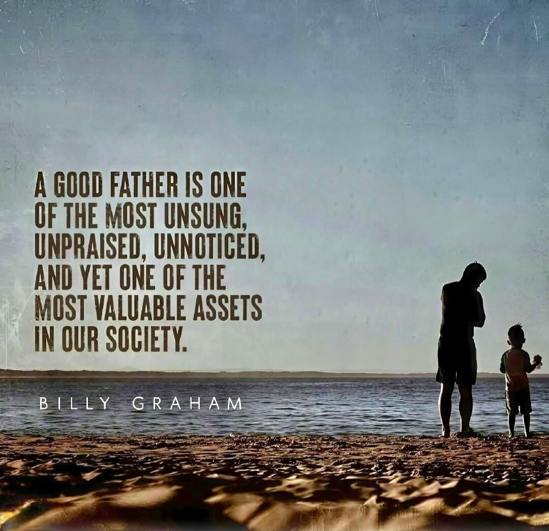 A GOOD FATHER IS ONE OF THE MOST UNSUNG, UNPRAISED, UNNOTICED, AND YET ONE OF THE MOST VALUABLE ASSETS IN OUR SOCIETY. BILLY GRAHAM