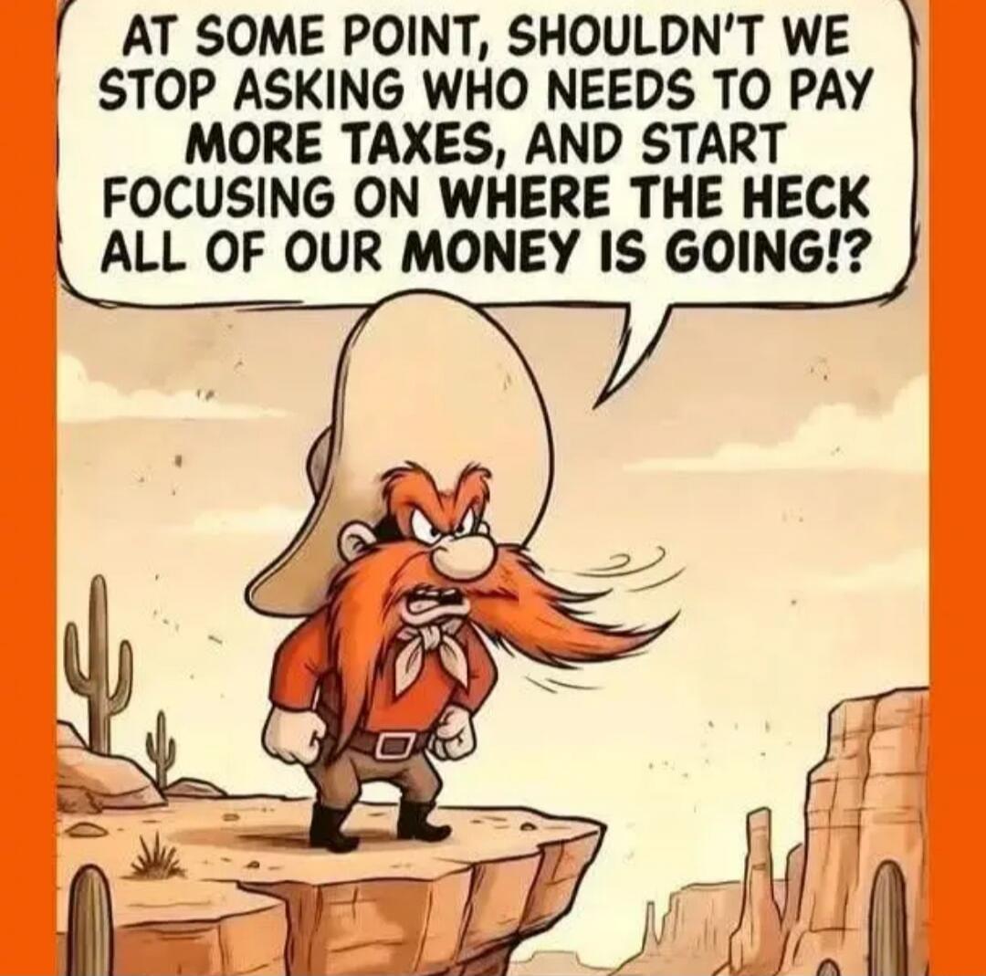 AT SOME POINT, SHOULDN'T WE STOP ASKING WHO NEEDS TO PAY MORE TAXES, AND START FOCUSING ON WHERE THE HECK ALL OF OUR MONEY IS GOING!?