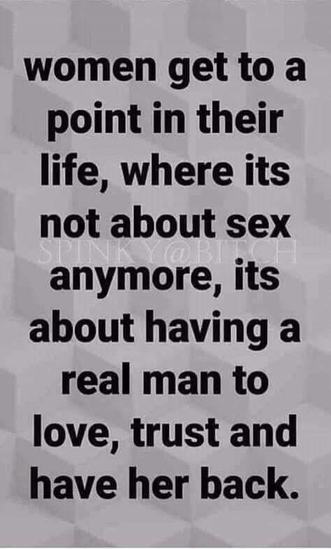 WOMEN GET TO A POINT IN THEIR LIFE, WHERE ITS NOT ABOUT SEX ANYMORE, ITS ABOUT HAVING A REAL MAN TO LOVE, TRUST AND HAVE HER BACK.