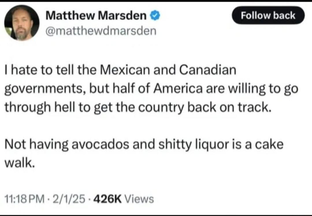 Matthew Marsden matthewdmarsden I hate to tell the Mexican and Canadian governments but half of America are willing to go through hell to get the country back on track Not having avocados and shitty liquor is a cake walk 1118PM 2125 426K Views