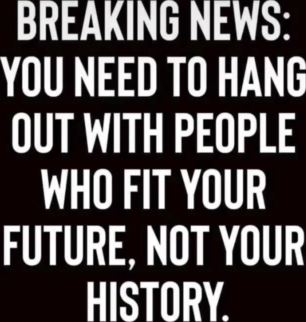 BREAKING NEWS: YOU NEED TO HANG OUT WITH PEOPLE WHO FIT YOUR FUTURE, NOT YOUR HISTORY.