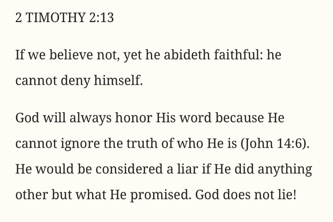 2 TIMOTHY 2:13 If we believe not, yet he abideth faithful: he cannot deny himself. God will always honor His word because He cannot ignore the truth of who He is (John 14:6). He would be considered a liar if He did anything other but what He promised. God does not lie!