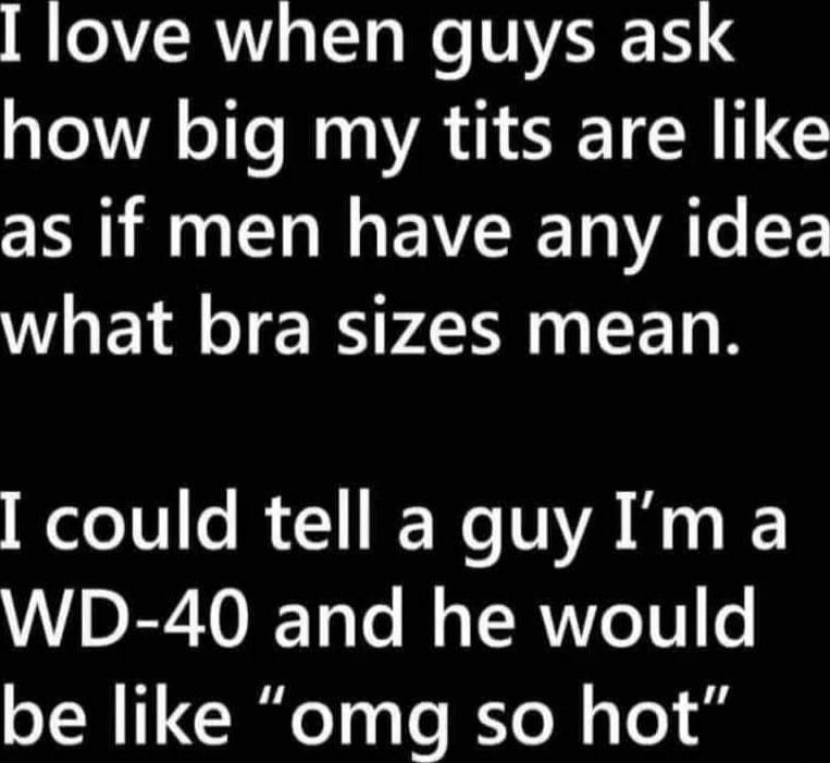I love when guys ask how big my tits are like as if men have any idea what bra sizes mean. I could tell a guy I’m a WD-40 and he would be like “omg so hot”