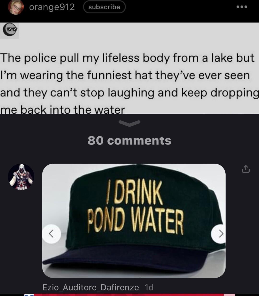 he police pull my lifeless body from a lake but Im wearing the funniest hat theyve ever seen and they cant stop laughing and keep dropping DRINK OND WATER Ezio_Auditore_Dafirenze 1