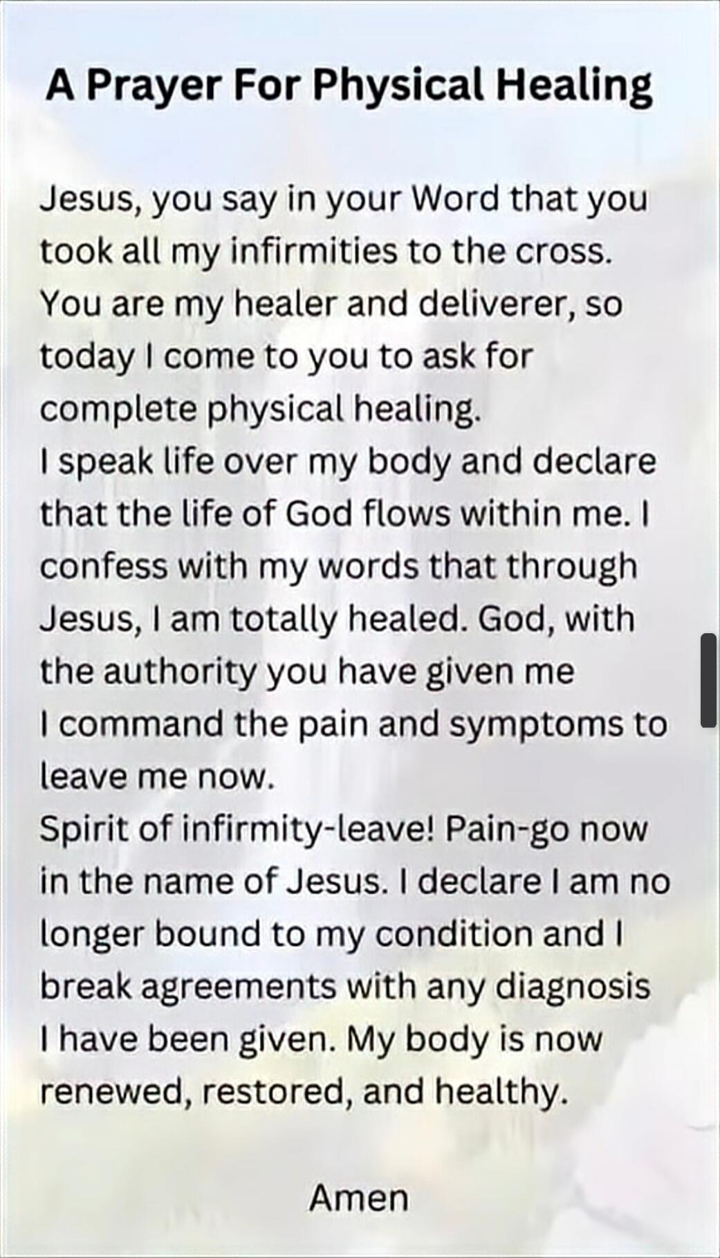 A Prayer For Physical Healing

Jesus, you say in your Word that you took all my infirmities to the cross. You are my healer and deliverer, so today I come to you to ask for complete physical healing. I speak life over my body and declare that the life of God flows within me. I confess with my words that through Jesus, I am totally healed. God, with