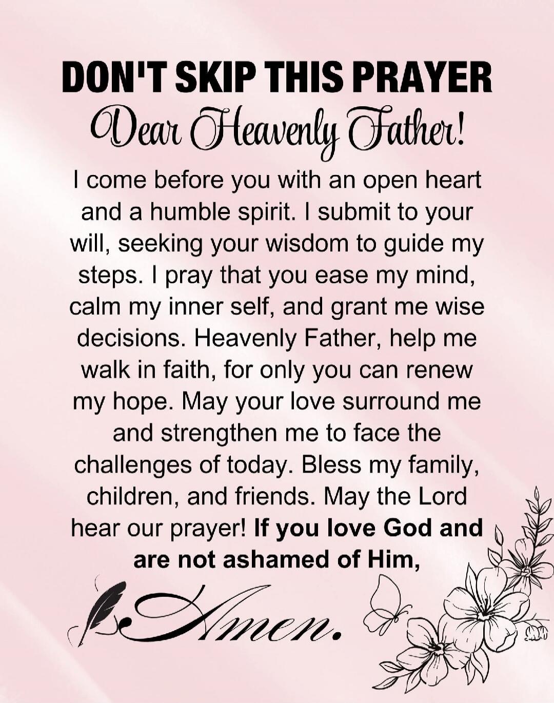 DON'T SKIP THIS PRAYER Dear Heavenly Father! I come before you with an open heart and a humble spirit. I submit to your will, seeking your wisdom to guide my steps. I pray that you ease my mind, calm my inner self, and grant me wise decisions. Heavenly Father, help me walk in faith, for only you can renew my hope. May your love surround me and stre