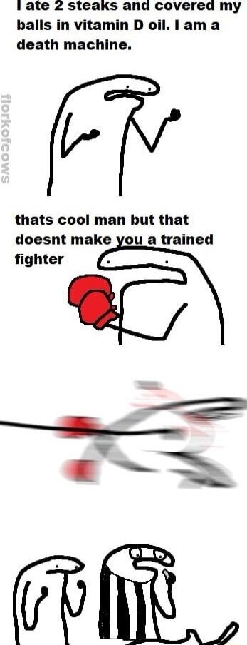 1 ate 2 steaks and covereda my balls in vitamin D oil lam a death machine thats cool man but that doesnt make you a trained fighter T