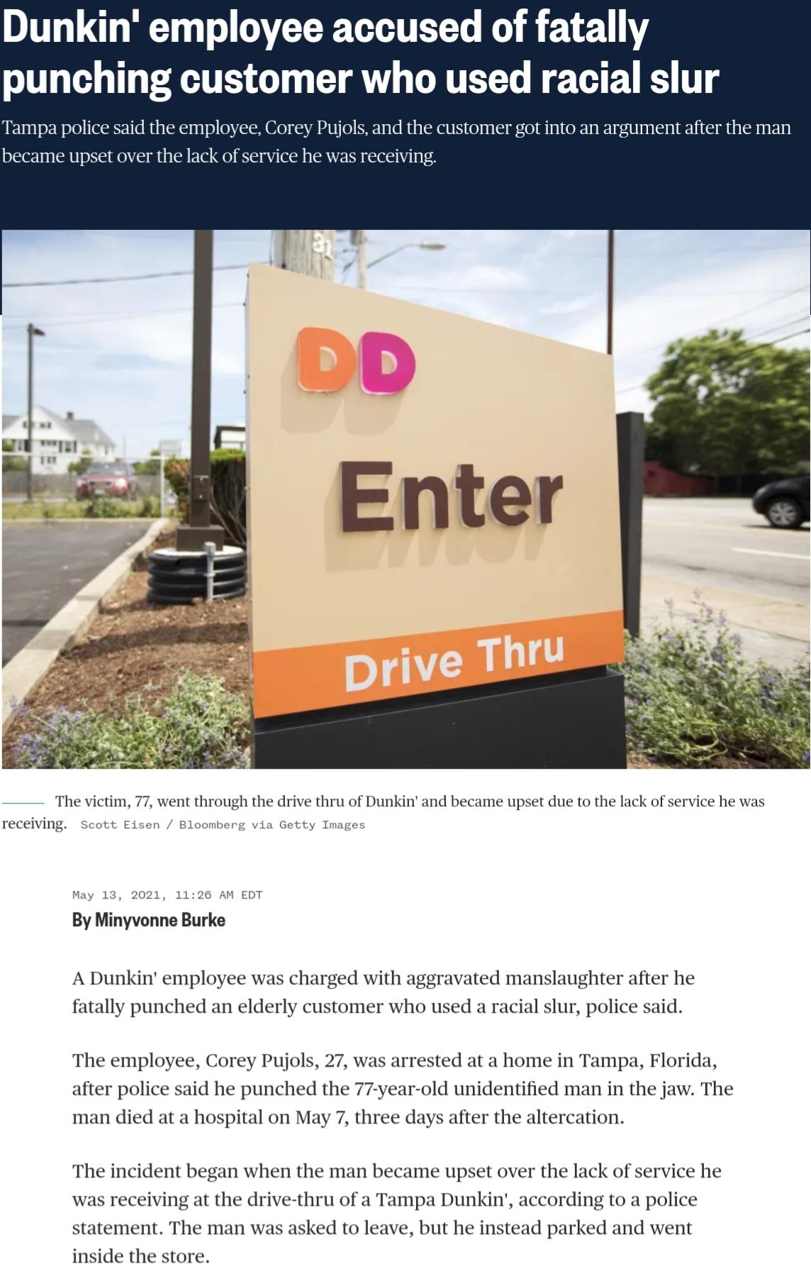 Dunkin employee accused of fatally punching customer who used racial slur Tampa police said the employee Corey Pujols and the customer got into an argument after the man became upset over the lack of service he was rec The victim 77 went through the drive thru of Dunkin and became upset due to the lack of service he was receiving Scott Eisen Bloomberg via Getty Images May 13 2021 1126 AM EDT By Mi
