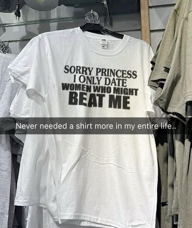 Sorry Princess, I only date women who might BEAT ME. Never needed a shirt more in my entire life..