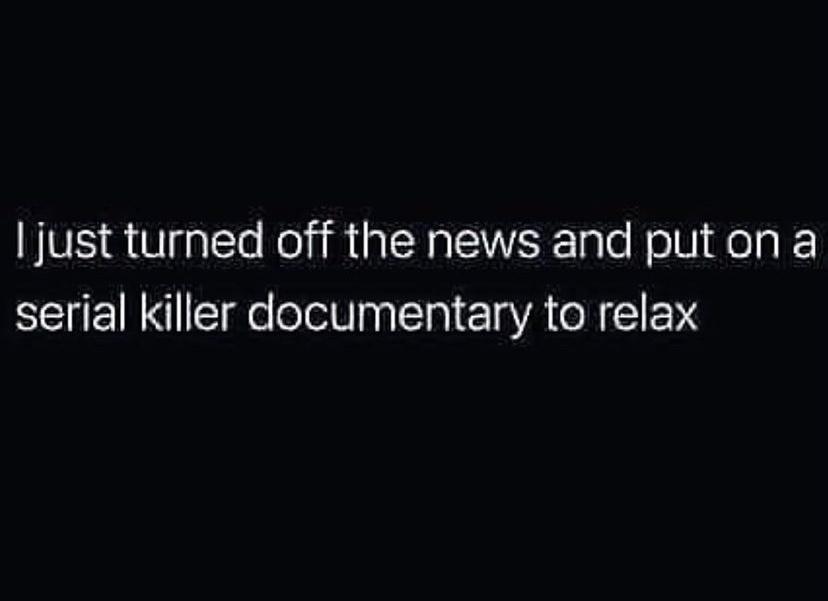 just turned off the news and put on a serial killer documentary to relax