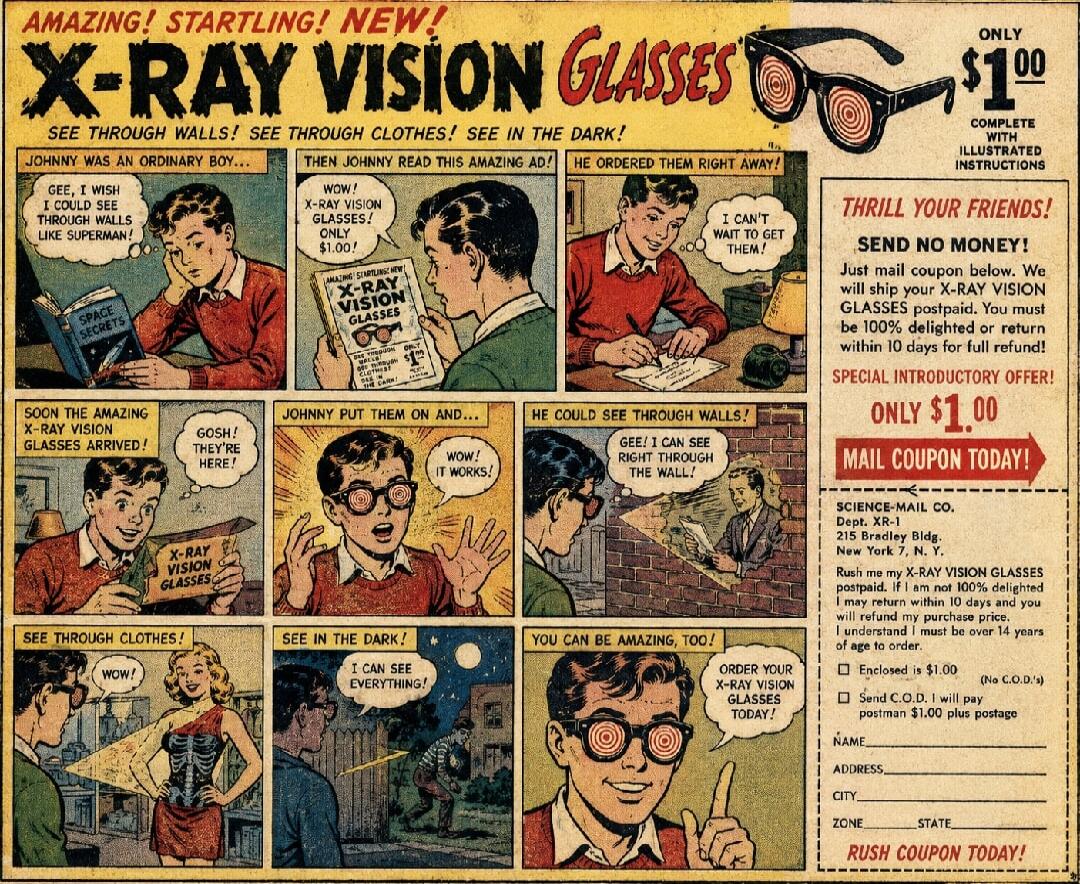 AMAZING! STARTLING! NEW! X-RAY VISION GLASSES. SEE THROUGH WALLS! SEE THROUGH CLOTHES! SEE IN THE DARK! JOHNNY WAS AN ORDINARY BOY... GEE, I WISH I COULD SEE THROUGH WALLS LIKE SUPERMAN! THEN JOHNNY READ THIS AMAZING AD! WOW! X-RAY VISION GLASSES! ONLY $1.00! HE ORDERED THEM RIGHT AWAY! I CAN'T WAIT TO GET THEM! SOON THE AMAZING X-RAY VISION GLASSE