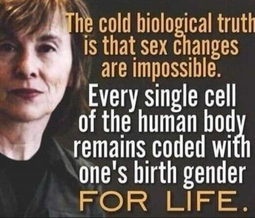 The cold biological truth is that sex changes are impossible. Every single cell of the human body remains coded with one's birth gender FOR LIFE.