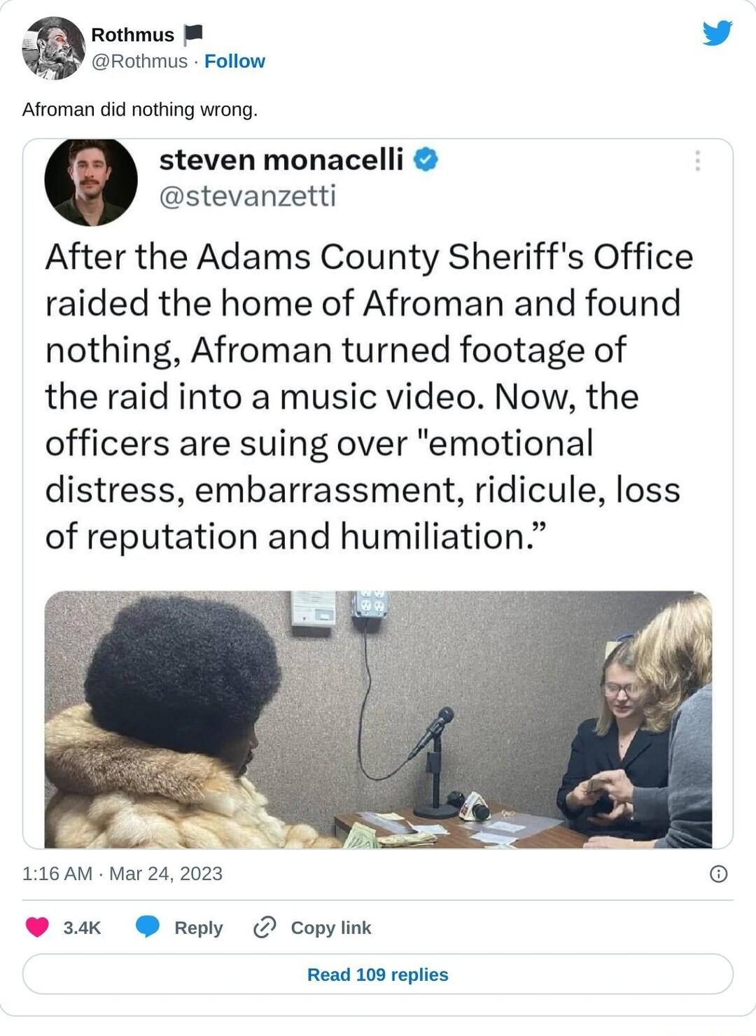 Rothmus L Rothmus Follow Afroman did nothing wrong e steven monacelli stevanzetti After the Adams County Sheriffs Office raided the home of Afroman and found nothing Afroman turned footage of the raid into a music video Now the officers are suing over emotional distress embarrassment ridicule loss of reputation and humiliation 116 AM Mar 242023 e K repy Copylink Read 109 replies