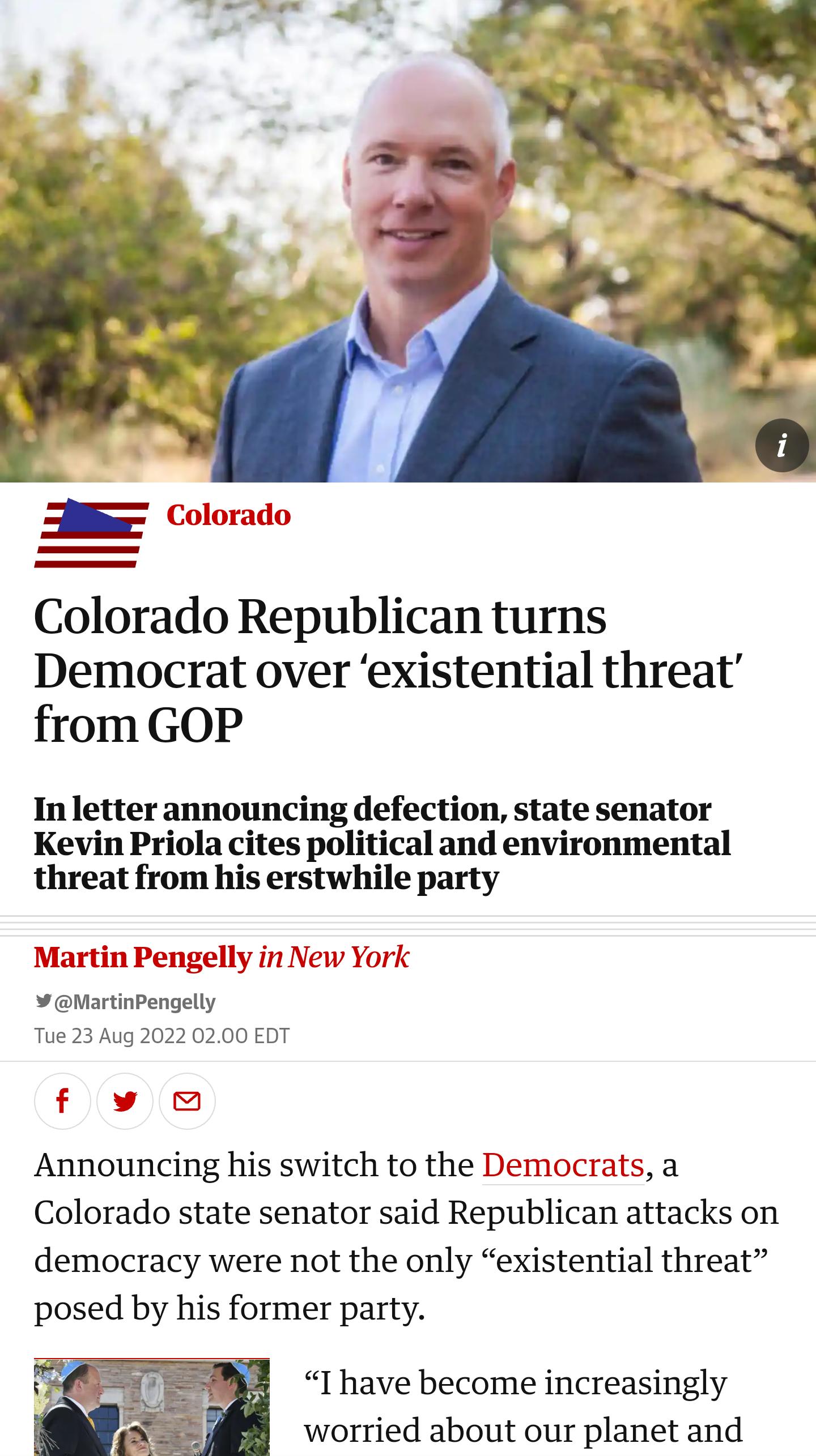 s Colorado Colorado Republican turns Democrat over existential threat from GOP In letter announcing defection state senator Kevin Priola cites political and environmental threat from his erstwhile party Martin Pengelly in New York Martinpengelly Tue 23 Aug 2022 0200 EDT fw Announcing his switch to the Democrats a Colorado state senator said Republican attacks on democracy were not the only existen