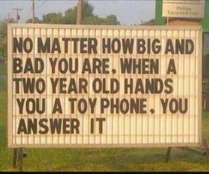 T NO MATTER HOWBIG AND BAD YOU ARE WHEN A TWO YEAR OLD HANDS YOU A TOY PHONE YOU ANSWER IT