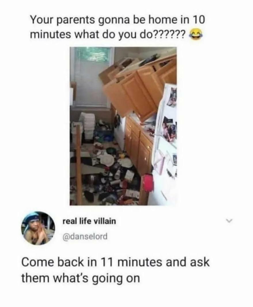 Your parents gonna be home in 10 real life villain danselord Come back in 11 minutes and ask them whats going on