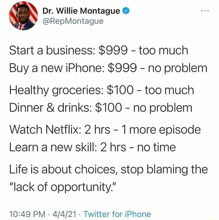 Dr Willie Montague RepMontague Start a business 999 too much Buy a new iPhone 999 no problem Healthy groceries 100 too much Dinner drinks 100 no problem Watch Netflix 2 hrs 1 more episode Learn a new skill 2 hrs no time Life is about choices stop blaming the lack of opportunity 1049 PM 4421 Twitter for iPhone