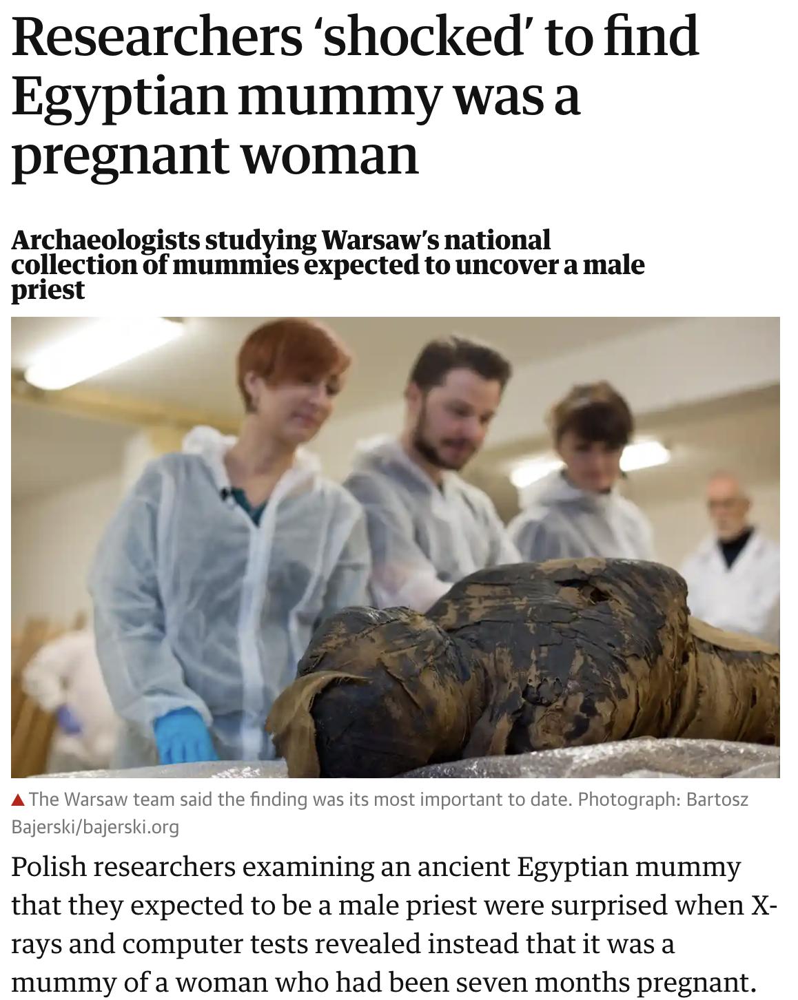 Researchers shocked to find Egyptian mummy was a pregnant woman Archaeologists studying Warsaws national collection of mummies expected to uncover a male priest A The Warsaw team said the finding was its most important to date Photograph Bartosz Bajerskibajerskiorg Polish researchers examining an ancient Egyptian mummy that they expected to be a male priest were surprised when X rays and computer 