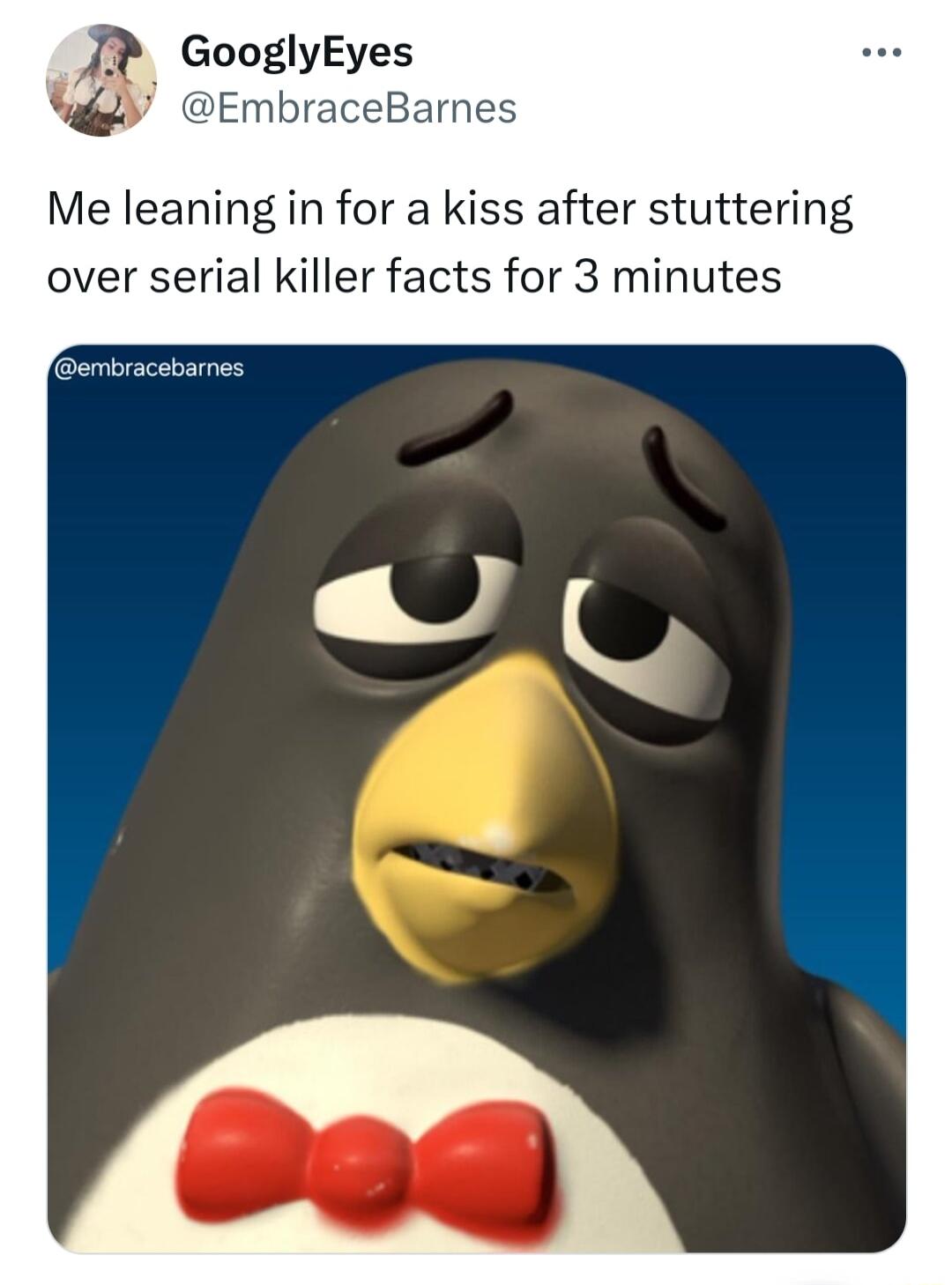 GooglyEyes EmbraceBarnes Me leaning in for a kiss after stuttering over serial killer facts for 3 minutes