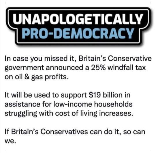 UNAPOLOGETICALLY PRO DEMOCRA In case you missed it Britains Conservative government announced a 25 windfall tax on oil gas profits It will be used to support 19 billion in assistance for low income households struggling with cost of living increases If Britains Conservatives can do it so can we