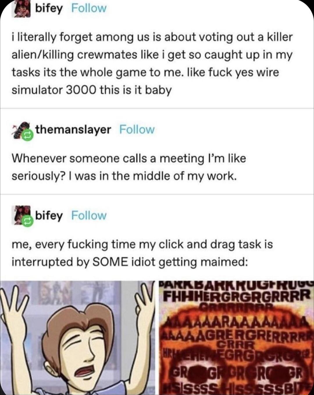 r bifey Follow iliterally forget among us is about voting out a killer alienkilling crewmates like i get so caught up in my tasks its the whole game to me like fuck yes wire simulator 3000 this is it baby thamanslayer Follow Whenever someone calls a meeting Im like seriously was in the middle of my work ifey Follow me every fucking time my click and drag task is interrupted by SOME idiot getting m