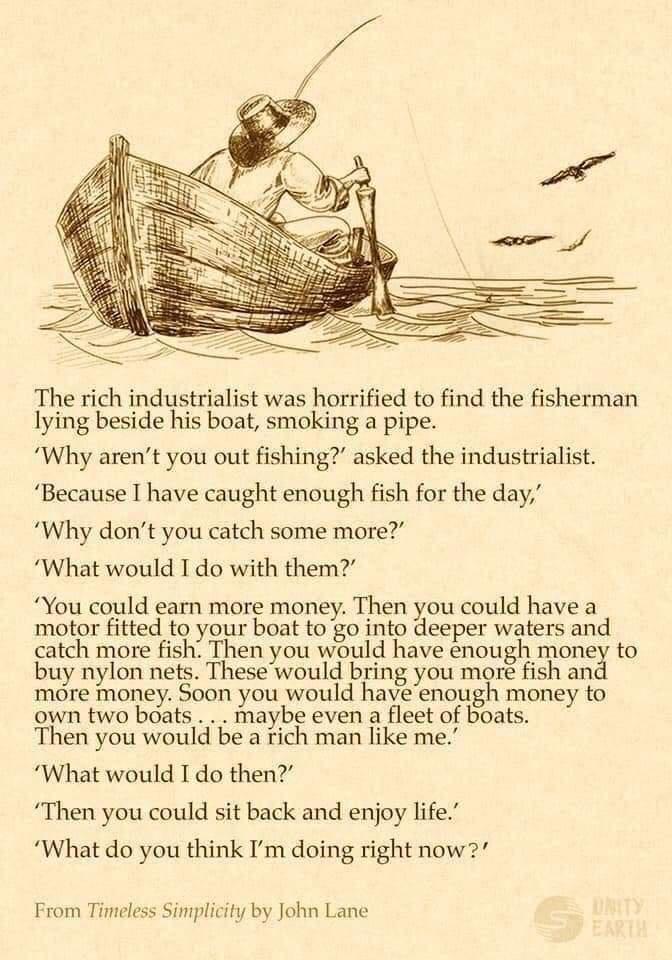 The rich industrialist was horrified to find the fisherman lying beside his boat smoking a pipe Why arent you out fishing asked the industrialist Because I have caught enough fish for the day Why dont you catch some more What would I do with them You could earn more money Then you could have a motor fitted to your boat to go into deeper waters and catch more fish Then you would have nough money to