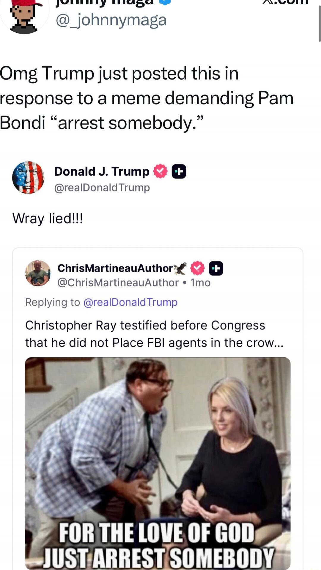 Omg Trump just posted this in response to a meme demanding Pam Bondi “arrest somebody.”

Donald J. Trump @realDonaldTrump: Wray lied!!!

ChrisMartineauAuthor @ChrisMartineauAuthor: Christopher Ray testified before Congress that he did not Place FBI agents in the crowd... [image shows a meme with the caption: FOR THE LOVE OF GOD JUST ARREST SOMEBODY