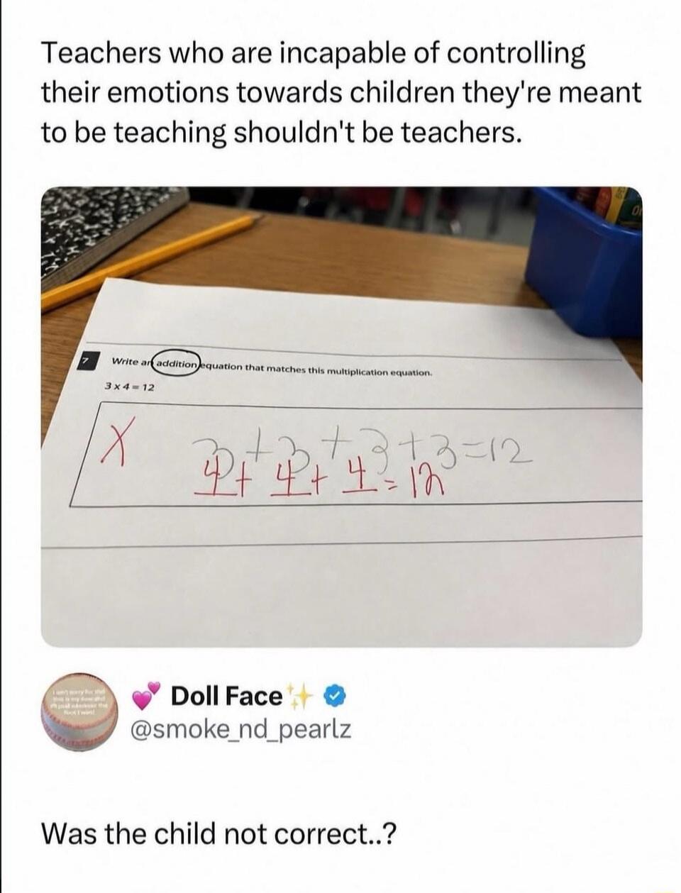 Teachers who are incapable of controlling their emotions towards children they're meant to be teaching shouldn't be teachers. Write an addition equation that matches this multiplication equation. 3 x 4 = 12. Child's answer: 4 + 4 + 4 = 12. Was the child not correct..?