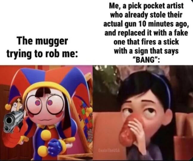 The mugger trying to rob me Me a pick pocket artist who already stole their actual gun 10 minutes ago and replaced it with a fake one that fires a stick with a sign that says BANG