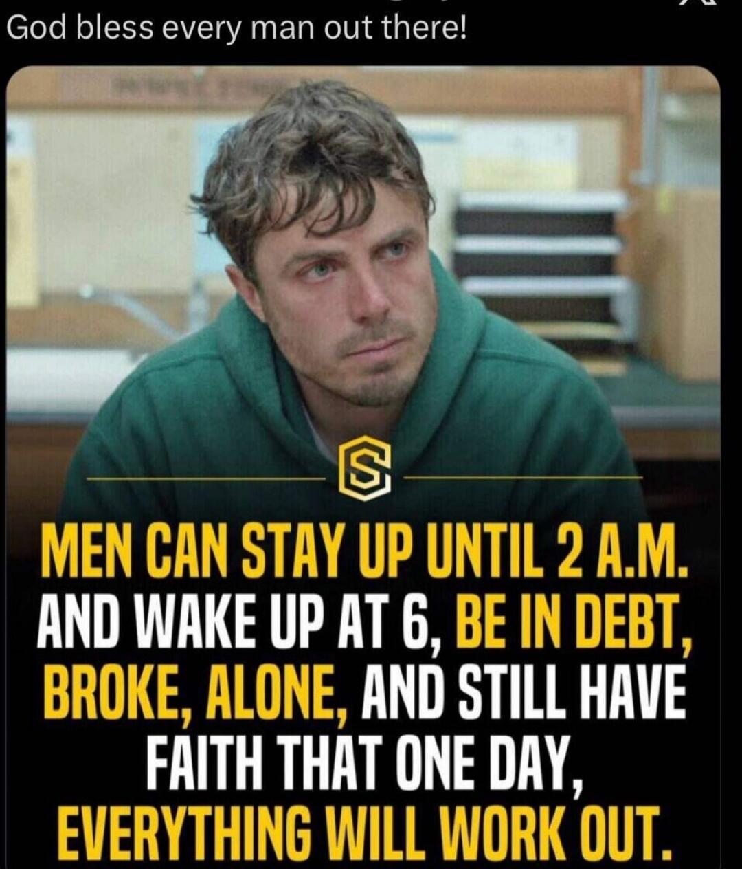 God bless every man out there! MEN CAN STAY UP UNTIL 2 A.M. AND WAKE UP AT 6, BE IN DEBT, BROKE, ALONE, AND STILL HAVE FAITH THAT ONE DAY, EVERYTHING WILL WORK OUT.