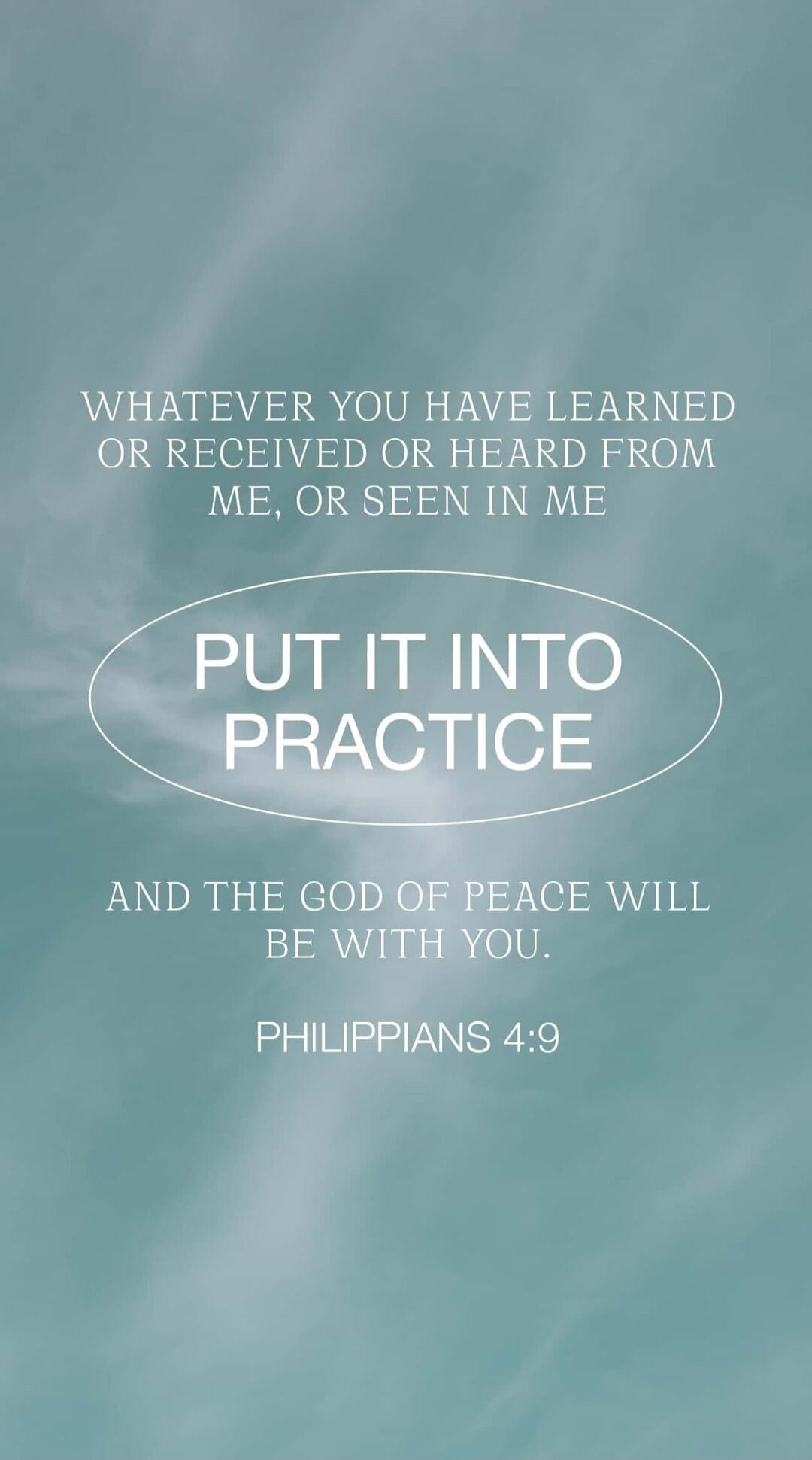 WHATEVER YOU HAVE LEARNED OR RECEIVED OR HEARD FROM ME, OR SEEN IN ME PUT IT INTO PRACTICE AND THE GOD OF PEACE WILL BE WITH YOU. PHILIPPIANS 4:9
