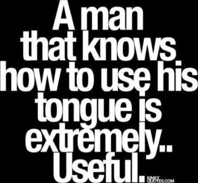 A man that knows how to use his tongue is extremely.. Useful.