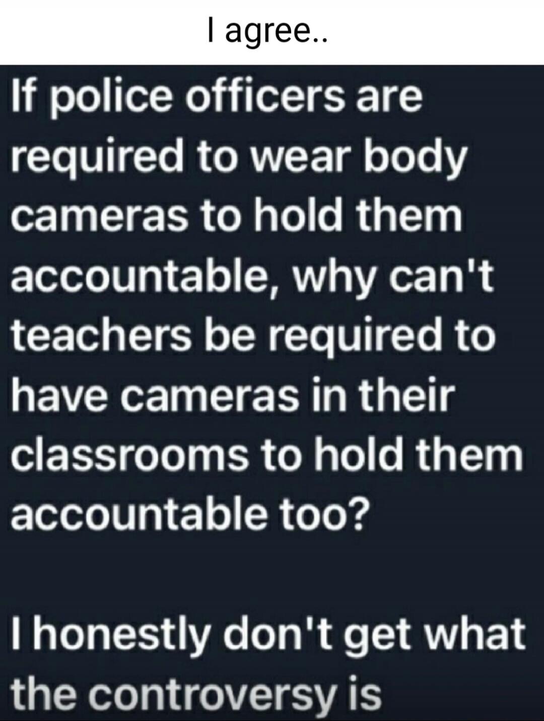 I agree..
If police officers are required to wear body cameras to hold them accountable, why can't teachers be required to have cameras in their classrooms to hold them accountable too?
I honestly don't get what the controversy is