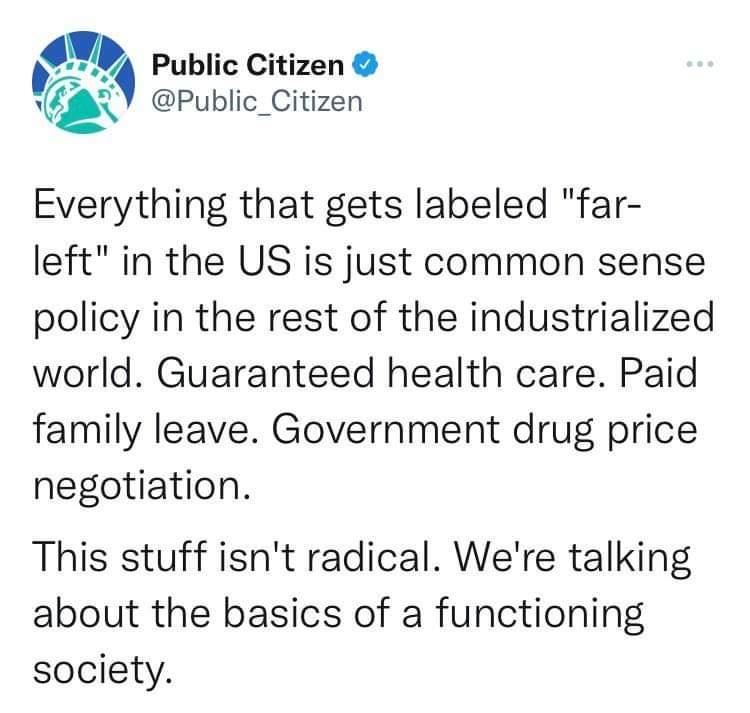 Q Public Citizen v Public_Citizen Everything that gets labeled far left in the US is just common sense policy in the rest of the industrialized world Guaranteed health care Paid family leave Government drug price negotiation This stuff isnt radical Were talking about the basics of a functioning society