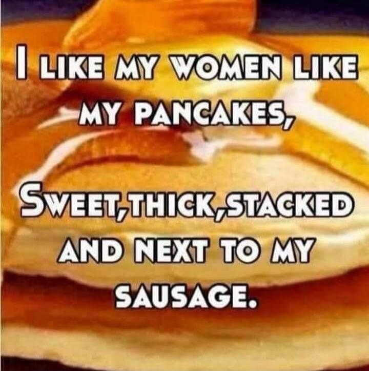 I LIKE MY WOMEN LIKE MY PANCAKES, SWEET, THICK, STACKED AND NEXT TO MY SAUSAGE.