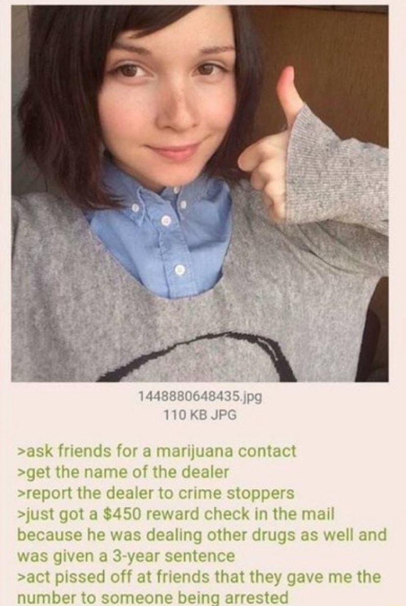 Anonymous ID IEKERKS Potheads are the worst 082116Sun032059 No8602356 riends for a marijuana contact get the name of the deale report the dealer to crime stoppers just got a 450 reward check in the mail aling other drugs as well and was given a 3 year sentence act pissed off at friends that they gave me the number to someone being arrested because he v