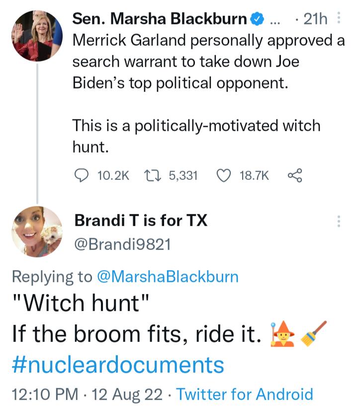 Sen Marsha Blackburn 21h Merrick Garland personally approved a search warrant to take down Joe Bidens top political opponent This is a politically motivated witch hunt O 102k 115331 Q 18K Brandi T is for TX Brandi9821 Replying to MarshaBlackburn Witch hunt If the broom fits ride it nucleardocuments 1210 PM 12 Aug 22 Twitter for Android