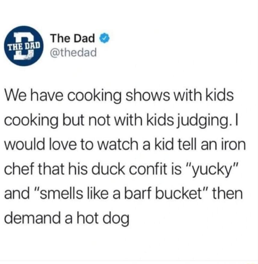 L The Dad thedad We have cooking shows with kids cooking but not with kids judging would love to watch a kid tell an iron chef that his duck confit is yucky and smells like a barf bucket then demand a hot dog