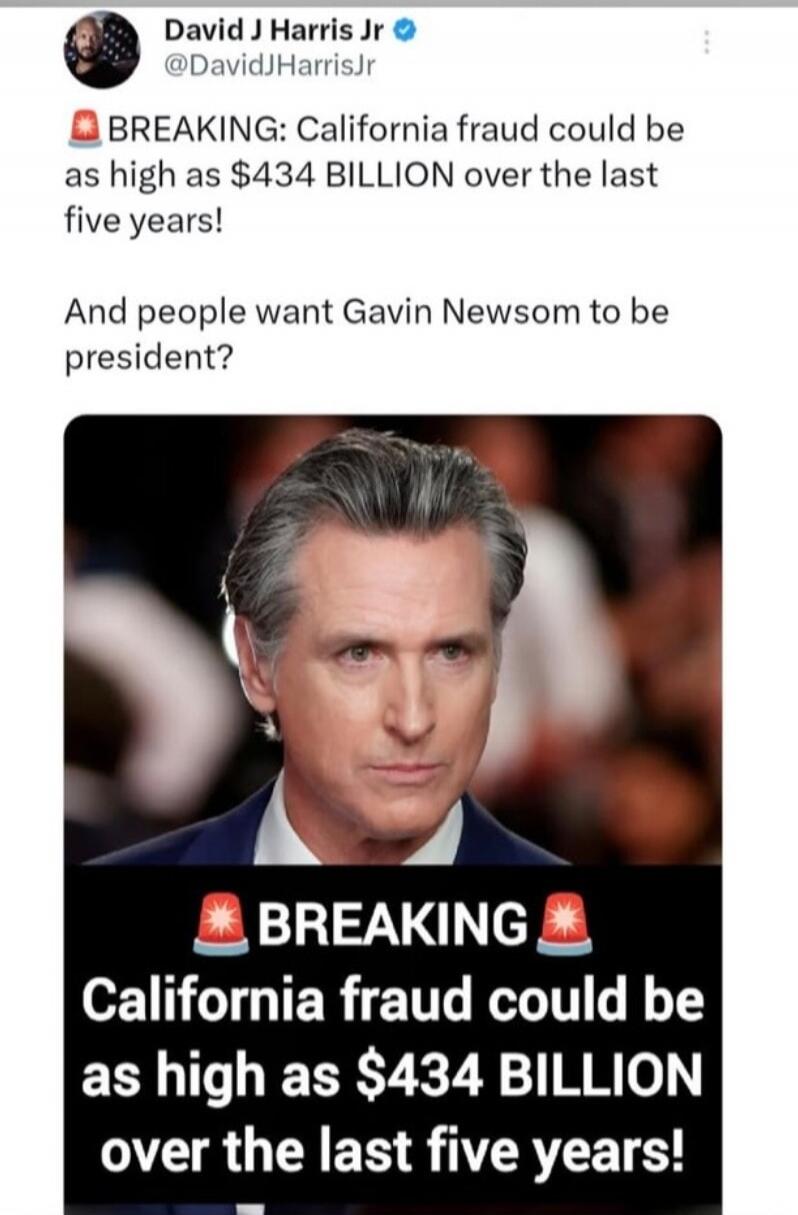 David J Harris Jr @DavidJHarrisJr 🚨 BREAKING: California fraud could be as high as $434 BILLION over the last five years! And people want Gavin Newsom to be president? 🚨 BREAKING 🚨 California fraud could be as high as $434 BILLION over the last five years!