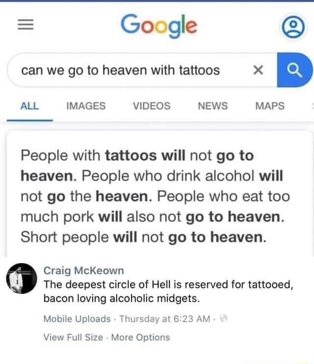 Google can we go to heaven with tattoos X ALL IMAGES VIDEOS NEWS MAPS People with tattoos will not go to heaven People who drink alcohol will not go the heaven People who eat too much pork will also not go to heaven Short people will not go to heaven Craig McKeown The deepest circle of Hell is reserved for tattooed bacon loving alcoholic midgets Mobile Uploads Thursday at 623 AM View Full Size Mor