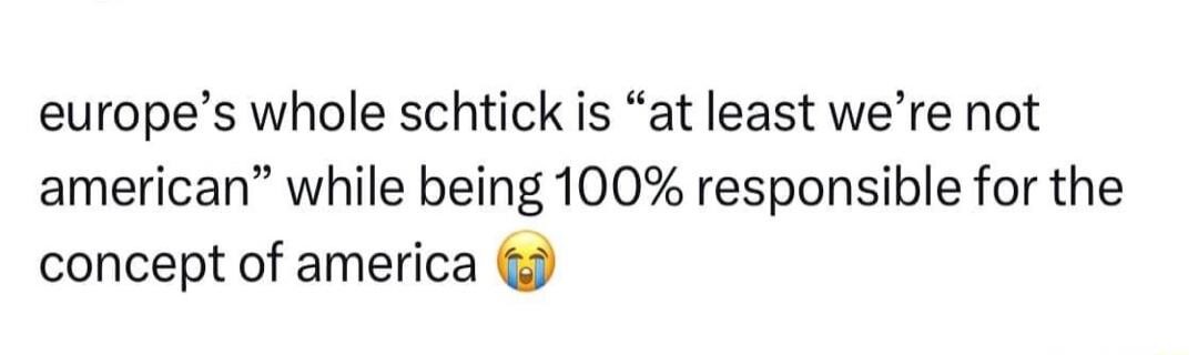 europes whole schtick is at least were not american while being 100 responsible for the concept of america